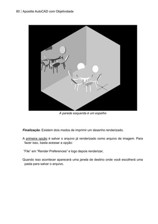 80 Apostila AutoCAD com Objetividade 
A parede esquerda é um espelho 
Finalização: Existem dois modos de imprimir um desenho renderizado. 
A primeira opção é salvar o arquivo já renderizado como arquivo de imagem. Para fazer isso, basta acessar a opção: 
“File” em “Render Preferences” e logo depois renderizar, 
Quando isso acontecer aparecerá uma janela de destino onde você escolherá uma pasta para salvar o arquivo. 
 