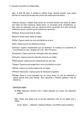 9 Apostila AutoCAD com Objetividade 
Obs.: A tecla F3 ativa ou desativa o Object Snap. Quando ativada, essa opção permite ao usuário fácil acesso aos pontos que estão descritos abaixo. 
Podemos acessar o Object Snap dentro do comando através das teclas de atalho que estão em letra maiúscula. Desta forma, os comandos serão instantâneos, ou seja, após ser capturado uma vez, devemos entrar novamente com outro comando mostrando qual é o próximo ponto notável que queremos. 
ENDpoint: Busca ponto final do objeto. 
MIDpoint: Busca ponto médio do objeto. 
CENter: Captura centro de uma circunferência ou arco. 
NODe: Captura ponto de referência do texto. 
QUAdrant: Captura coordenadas que se localizam na mudança do quadrante da circunferência ou arco. Ângulos de 0, 90, 180 e 270 graus. 
INTersection: Captura ponto de interseção entre dois objetos. 
EXTention: Captura ponto da extensão virtual de um objeto. 
PERpendicular: Captura ponto perpendicular de uma reta. 
TANgent: Captura ponto tangencial a uma circunferência ou arco. 
NEArest: Captura um ponto qualquer de um objeto. 
APParent intersection: Captura ponto de interseção imaginário. 
PARallel: Deixe o cursor apontado por um breve tempo na reta de referência e depois aponte para outra direção. Será capturada a direção paralela à reta de referência. 
- Selecionar objeto: 
1) Pick: Seleciona clicando com o botão esquerdo do mouse nos diferentes objetos. 
Obs.: Existe uma opção que só permite selecionar mais de um objeto com o <shift>. 
Tools / Option... / Selection / Selection Modes / Use Shift to add to selection 
 