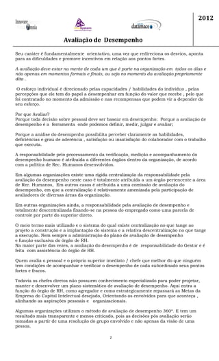 Avaliação de Desempenho
2012
2
Seu caráter é fundamentalmente orientativo, uma vez que redireciona os desvios, aponta
para as dificuldades e promove incentivos em relação aos pontos fortes.
A avaliação deve estar na mente de cada um que é parte na organização em todos os dias e
não apenas em momentos formais e finais, ou seja no momento da avaliação propriamente
dita .
O esforço individual é direcionado pelas capacidades / habilidades do indivíduo , pelas
percepções que ele tem do papel a desempenhar em função do valor que recebe , pelo que
foi contratado no momento da admissão e nas recompensas que podem vir a depender do
seu esforço.
Por que Avaliar?
Porque toda decisão sobre pessoal deve ser basear em desempenho; Porque a avaliação de
desempenho é a ferramenta onde podemos definir, medir, julgar e avaliar;
Porque a análise do desempenho possibilita perceber claramente as habilidades,
deficiências e grau de aderência , satisfação ou insatisfação do colaborador com o trabalho
que executa.
A responsabilidade pelo processamento da verificação, medição e acompanhamento do
desempenho humano é atribuída a diferentes órgãos dentro da organização, de acordo
com a política de Rec. Humanos desenvolvidos.
Em algumas organizações existe uma rígida centralização da responsabilidade pela
avaliação do desempenho neste caso é totalmente atribuída a um órgão pertencente a área
de Rec. Humanos, Em outros casos é atribuída a uma comissão de avaliação do
desempenho, em que a centralização é relativamente amenizada pela participação de
avaliadores de diversas áreas da organização.
Em outras organizações ainda, a responsabilidade pela avaliação de desempenho e
totalmente descentralizada fixando-se na pessoa do empregado como uma parcela de
controle por parte do superior direto.
O meio termo mais utilizado e o sistema do qual existe centralização no que tange ao
projeto a construção e a implantação do sistema e a relativa descentralização no que tange
a execução. Nem sempre a administração do plano de avaliação de desempenho
e função exclusiva do órgão de RH.
Na maior parte das vezes, a avaliação do desempenho é de responsabilidade do Gestor e é
feita com assistência do órgão de RH.
Quem avalia o pessoal e o próprio superior imediato / chefe que melhor do que ninguém
tem condições de acompanhar e verificar o desempenho de cada subordinado seus pontos
fortes e fracos.
Todavia os chefes diretos não possuem conhecimento especializado para poder projetar,
manter e desenvolver um plano sistemático de avaliação de desempenho. Aqui entra a
função do órgão de RH, como agregador e como estrategicamente repassará as Metas da
Empresa do Capital Intelectual desejado, Orientando os envolvidos para que aconteça ,
alinhando as aspirações pessoais e organizacionais.
Algumas organizações utilizam o método de avaliação de desempenho 360ª. E tem um
resultado mais transparente e menos criticado, pois as decisões pós avaliação serão
tomadas a partir de uma resolução do grupo envolvido e não apenas da visão de uma
pessoa.
 