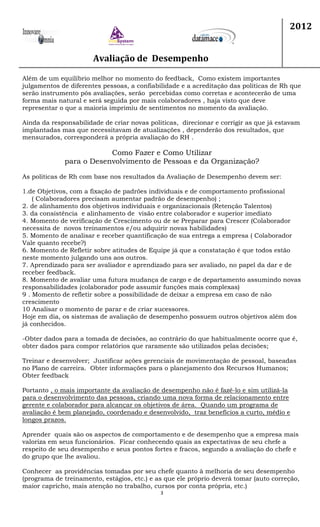 Avaliação de Desempenho
2012
3
Além de um equilíbrio melhor no momento do feedback, Como existem importantes
julgamentos de diferentes pessoas, a confiabilidade e a acreditação das politicas de Rh que
serão instrumento pós avaliações, serão percebidas como corretas e acontecerão de uma
forma mais natural e será seguida por mais colaboradores , haja visto que deve
representar o que a maioria imprimiu de sentimentos no momento da avaliação.
Ainda da responsabilidade de criar novas politicas, direcionar e corrigir as que já estavam
implantadas mas que necessitavam de atualizações , dependerão dos resultados, que
mensurados, corresponderá a própria avaliação do RH .
Como Fazer e Como Utilizar
para o Desenvolvimento de Pessoas e da Organização?
As politicas de Rh com base nos resultados da Avaliação de Desempenho devem ser:
1.de Objetivos, com a fixação de padrões individuais e de comportamento profissional
( Colaboradores precisam aumentar padrão de desempenho) ;
2. de alinhamento dos objetivos individuais e organizacionais (Retenção Talentos)
3. da consistência e alinhamento de visão entre colaborador e superior imediato
4. Momento de verificação de Crescimento ou de se Preparar para Crescer (Colaborador
necessita de novos treinamentos e/ou adquirir novas habilidades)
5. Momento de analisar e receber quantificação de sua entrega a empresa ( Colaborador
Vale quanto recebe?)
6. Momento de Refletir sobre atitudes de Equipe já que a constatação é que todos estão
neste momento julgando uns aos outros.
7. Aprendizado para ser avaliador e aprendizado para ser avaliado, no papel da dar e de
receber feedback.
8. Momento de avaliar uma futura mudança de cargo e de departamento assumindo novas
responsabilidades (colaborador pode assumir funções mais complexas)
9 . Momento de refletir sobre a possibilidade de deixar a empresa em caso de não
crescimento
10 Analisar o momento de parar e de criar sucessores.
Hoje em dia, os sistemas de avaliação de desempenho possuem outros objetivos além dos
já conhecidos.
-Obter dados para a tomada de decisões, ao contrário do que habitualmente ocorre que é,
obter dados para compor relatórios que raramente são utilizados pelas decisões;
Treinar e desenvolver; Justificar ações gerenciais de movimentação de pessoal, baseadas
no Plano de carreira. Obter informações para o planejamento dos Recursos Humanos;
Obter feedback
Portanto , o mais importante da avaliação de desempenho não é fazê-lo e sim utilizá-la
para o desenvolvimento das pessoas, criando uma nova forma de relacionamento entre
gerente e colaborador para alcançar os objetivos de área. Quando um programa de
avaliação é bem planejado, coordenado e desenvolvido, traz benefícios a curto, médio e
longos prazos.
Aprender quais são os aspectos de comportamento e de desempenho que a empresa mais
valoriza em seus funcionários. Ficar conhecendo quais as expectativas de seu chefe a
respeito de seu desempenho e seus pontos fortes e fracos, segundo a avaliação do chefe e
do grupo que lhe avaliou.
Conhecer as providências tomadas por seu chefe quanto à melhoria de seu desempenho
(programa de treinamento, estágios, etc.) e as que ele próprio deverá tomar (auto correção,
maior capricho, mais atenção no trabalho, cursos por conta própria, etc.)
 