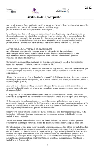 Avaliação de Desempenho
2012
4
As condições para fazer avaliação e crítica para o seu próprio desenvolvimento e controle
para avaliar seu potencial humano a curto, médio e longo
prazos e definir a contribuição de cada empregado.
Identificar quais dos colaboradores necessitam de reciclagem e/ou aperfeiçoamento em
determinadas áreas de atividade e selecionar os novos colaboradores com condições de
promoção ou transferências, o poder de dinamizar sua política de recursos humanos,
oferecendo oportunidades de crescimento e desenvolvimento pessoal; estimulando a
produtividade , a qualidade e melhorando o relacionamento humano no trabalho..
METODOLOGIA DE AVALIAÇÃO DE DESEMPENHO
A avaliação de desempenho humano pode ser efetuada por intermédio de
técnicas que podem variar intensamente, não só de uma organização para outra
mas dentro da mesma organização quer se trate de níveis diferentes de pessoal
ou áreas de atividades diversas.
Geralmente as sistemática avaliação de desempenho humano atende a determinados
objetivos, traçados com base em uma política de RH.
Assim, como as políticas de RH variam conforme a organização, não é de se estranhar que
cada organização desenvolva a sua própria sistemática para medir a conduta de seus
empregados.
Como , de maneira geral, a aplicação do pessoal é definida conforme o nível e as posições
dos cargos, geralmente as organizações utilizam mais de uma avaliação de desempenho. (
separação por grupos )
As avaliação de desempenho, para serem eficazes devem basear-se inteiramente nos
resultados das atividades do homem no trabalho e nunca apenas em suas características
de personalidade.
O programa de avaliação de desempenho deve ser constantemente revisto, discutido,
alterado. E com planos de desenvolvimento Individual sendo listados após cada avaliação.
O desempenho dos colaboradores deve ser influenciado pelos fatores que levam a
organização a querer a Avaliação de Desempenho, ou seja devem levar ao cumprimento de
Metas, ao entendimento organizacional e a buscar o máximo de desempenho de cada um,
sem esquecer que ele também poderá ser beneficiado.
Saber ouvir e estar aberto ao diálogo; Estar consciente das diferenças individuais, cada
individuo é diferente do outro e cada um apresenta uma atitude individual frente ao
trabalho a ser realizado.
Assim, uns fazem determinadas coisas de forma diferente de outros; cabe ao gerente
conhecer as diferenças para uma forma de tratamento mais adequada para cada um.
Ser observador arguto para concretamente analisar as causas das falhas no trabalho, elas
se devem à falta de treinamento, mau estado de equipamento, condições de trabalho ou
outros fatores; Ter boa memória, a fim de evitar que seja levado pelo acontecimento mais
recente e não por uma série de fatos que se sucederam em determinado período; Ser
imparcial, a avaliação de desempenho não é instrumento de dominação, simpatias ou
antipatias pessoais resultam em incoerências e injustiças desagradáveis; Conhecer o
trabalho e o Colaborador.
 