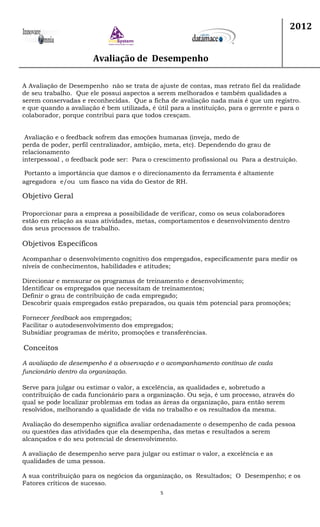 Avaliação de Desempenho
2012
5
A Avaliação de Desempenho não se trata de ajuste de contas, mas retrato fiel da realidade
de seu trabalho. Que ele possui aspectos a serem melhorados e também qualidades a
serem conservadas e reconhecidas. Que a ficha de avaliação nada mais é que um registro.
e que quando a avaliação é bem utilizada, é útil para a instituição, para o gerente e para o
colaborador, porque contribui para que todos cresçam.
Avaliação e o feedback sofrem das emoções humanas (inveja, medo de
perda de poder, perfil centralizador, ambição, meta, etc). Dependendo do grau de
relacionamento
interpessoal , o feedback pode ser: Para o crescimento profissional ou Para a destruição.
Portanto a importância que damos e o direcionamento da ferramenta é altamente
agregadora e/ou um fiasco na vida do Gestor de RH.
Objetivo Geral
Proporcionar para a empresa a possibilidade de verificar, como os seus colaboradores
estão em relação as suas atividades, metas, comportamentos e desenvolvimento dentro
dos seus processos de trabalho.
Objetivos Específicos
Acompanhar o desenvolvimento cognitivo dos empregados, especificamente para medir os
níveis de conhecimentos, habilidades e atitudes;
Direcionar e mensurar os programas de treinamento e desenvolvimento;
Identificar os empregados que necessitam de treinamentos;
Definir o grau de contribuição de cada empregado;
Descobrir quais empregados estão preparados, ou quais têm potencial para promoções;
Fornecer feedback aos empregados;
Facilitar o autodesenvolvimento dos empregados;
Subsidiar programas de mérito, promoções e transferências.
Conceitos
A avaliação de desempenho é a observação e o acompanhamento contínuo de cada
funcionário dentro da organização.
Serve para julgar ou estimar o valor, a excelência, as qualidades e, sobretudo a
contribuição de cada funcionário para a organização. Ou seja, é um processo, através do
qual se pode localizar problemas em todas as áreas da organização, para então serem
resolvidos, melhorando a qualidade de vida no trabalho e os resultados da mesma.
Avaliação do desempenho significa avaliar ordenadamente o desempenho de cada pessoa
ou questões das atividades que ela desempenha, das metas e resultados a serem
alcançados e do seu potencial de desenvolvimento.
A avaliação de desempenho serve para julgar ou estimar o valor, a excelência e as
qualidades de uma pessoa.
A sua contribuição para os negócios da organização, os Resultados; O Desempenho; e os
Fatores críticos de sucesso.
 