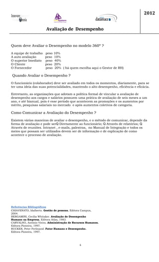 Avaliação de Desempenho
2012
6
Quem deve Avaliar o Desempenho no modelo 360ª ?
A equipe de trabalho peso 10%
A auto avaliação peso 10%
O superior Imediato peso 40%
O Cliente peso 20%
O Fornecedor peso 20% ( há quem escolha aqui o Gestor de RH)
Quando Avaliar o Desempenho ?
O funcionário (colaborador) deve ser avaliado em todos os momentos, diariamente, para se
ter uma ideia das suas potencialidades, mantendo o alto desempenho, eficiência e eficácia.
Entretanto, as organizações que adotam a política formal de vincular a avaliação de
desempenho aos cargos e salários possuem uma prática de avaliação de seis meses a um
ano, e até bianual, pois é esse período que acontecem as promoções e os aumentos por
mérito, pesquisas salariais no mercado e após aumentos coletivos de categoria.
Como Comunicar a Avaliação do Desempenho ?
Existem várias maneiras de avaliar o desempenho, e o método de comunicar, depende da
forma de avaliação e pode ser Diretamente ao funcionário; Através de relatórios;
Através de reuniões. Intranet , e-mails, palestras, no Manual de Integração e todos os
meios que possam ser utilizados devem ser de informação e de explicação de como
acontece o processo de avaliação.
Referências Bibliográficas
CHIAVENATO, Idalberto. Gestão de pessoas. Editora Campus,
2004.
BERGAMINI, Cecília Whitaker. Avaliação de Desempenho
Humano na Empresa. Editora Atlas, 1983.
CARVALHO, Antônio Vieira. Administração de Recursos Humanos.
Editora Pioneira, 1997.
RUCKER, Peter Ferlinand. Fator Humano e Desempenho.
Editora Pioneira, 1997.
 