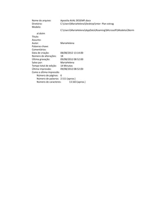 Nome do arquivo: Apostila AVAL DESEMP.docx
Diretório: C:UsersMariaHelenaDesktopInter- Plan estrag
Modelo:
C:UsersMariaHelenaAppDataRoamingMicrosoftModelosNorm
al.dotm
Título:
Assunto:
Autor: MariaHelena
Palavras-chave:
Comentários:
Data de criação: 08/08/2012 13:14:00
Número de alterações: 18
Última gravação: 09/08/2012 08:52:00
Salvo por: MariaHelena
Tempo total de edição: 14 Minutos
Última impressão: 09/08/2012 08:52:00
Como a última impressão
Número de páginas: 6
Número de palavras: 2.511 (aprox.)
Número de caracteres: 13.563 (aprox.)
 