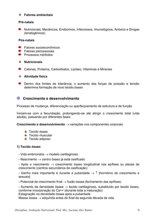 Disciplina: Avaliação Nutricional. Prof. Msc. Luciano Alex Santos 9
 Fatores ambientais
Pré-natais
Nutricionais, Mecânicos, Endócrinos, Infecciosos, Imunológicos, Anóxico e Drogas
(teratogênicos)
Pós-natais
Fatores socioeconômicos
Fatores psicossociais
Processos mórbidos
 Nutricionais
Calorias, Proteína, Carboidratos, Lipídeo, Vitaminas e Minerais
 Atividade física
Dentro dos limites de tolerância, o aumento das forças de pressão e tensão
determina formação de novo tecido ósseo
Crescimento e desenvolvimento
Processo de mudança, diferenciação ou aperfeiçoamento de estrutura e de função
Iniciam-se com a fecundação, prolongando-se até atingir o crescimento total (vida
adulta), passando por diferentes fases.
Crescimento e desenvolvimento  variações nos componentes corporais
Tecido ósseo
Tecido muscular
Tecido adiposo
1) Tecido ósseo
- Vida embrionária  modelo cartilaginoso
- Nascimento  centro ósseo já está ossificado
- Após o nascimento  crescimento ósseo longitudinal nas epífises ou placas de
crescimento (centros secundários de ossificação)
- Ganho mais importante é durante a puberdade   [hormônio de crescimento e
sexuais]
- Potencial de crescimento final  fusão óssea (fechamento das epífises)
- Aumento da densidade óssea  tecido cartilaginoso, substituído por tecido ósseo,
conforme incorporação do Ca++ (durante toda a maturação)
Estagnação na densidade óssea após a puberdade
Massa óssea  adquirida antes do final da segunda década de vida
 