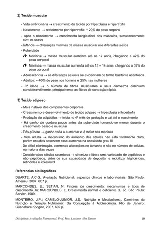 Disciplina: Avaliação Nutricional. Prof. Msc. Luciano Alex Santos 10
2) Tecido muscular
- Vida embrionária  crescimento do tecido por hiperplasia e hipertrofia
- Nascimento  crescimento por hipertrofia: ~ 20% do peso corporal
- Após o nascimento  crescimento longitudinal dos músculos, simultaneamente
com os ossos
- Infância  diferenças mínimas da massa muscular nos diferentes sexos
- Puberdade
Meninos  massa muscular aumenta até os 17 anos, chegando a 42% do
peso corporal
Meninas  massa muscular aumenta até os 13 – 14 anos, chegando a 39% do
peso corporal
- Adolescência  as diferenças sexuais se evidenciam de forma bastante acentuada
- Adultos: ~ 40% do peso nos homens e 35% nas mulheres
- 3ª idade  o número de fibras musculares e seus diâmetros diminuem
consideravelmente, principalmente as fibras de contração rápida
3) Tecido adiposo
- Mais instável dos componentes corporais
- Crescimento e desenvolvimento do tecido adiposo  hiperplasia e hipertrofia
- Produção de adipócitos  inicia no 4º mês de gestação e vai até o nascimento
- Há ganho de gordura pouco antes da puberdade tornando-se menor durante o
crescimento ósseo e muscular
- Pós-púbere  ganho volta a aumentar e é maior nas meninas
- Vida adulta  mecanismo do aumento das células não está totalmente claro,
porém estudos observam esse aumento na obesidade grau III
- De difícil eliminação, ocorrendo alterações no tamanho e não no número de células,
na maioria das vezes
- Considerados células secretoras  sintetiza e libera uma variedade de peptídeos e
não peptídeos, além de sua capacidade de depositar e mobilizar triglicérides,
retinóides e colesterol
Referencias bibliográficas
DUARTE, A.C.G. Avaliação Nutricional: aspectos clínicos e laboratoriais. São Paulo:
Atheneu, 2007. 607 p.
MARCONDES, E.; SETIAN, N. Fatores de crescimento: mecanismos e tipos de
crescimento. In: MARCONDES, E. Crescimento normal e deficiente. 3. ed. São Paulo:
Sarvier, 1989.
MONTEIRO, J.P.; CAMELO-JUNIOR, J.S. Nutrição e Metabolismo. Caminhos da
Nutrição e Terapia Nutricional: Da Concepção à Adolescência. Rio de Janeiro:
Guanabara Koogan, 2007. 602 p.
 