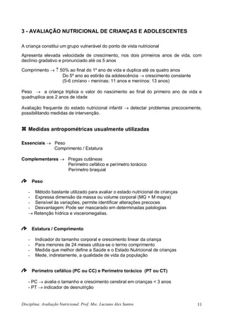 Disciplina: Avaliação Nutricional. Prof. Msc. Luciano Alex Santos 11
3 - AVALIAÇÃO NUTRICIONAL DE CRIANÇAS E ADOLESCENTES
A criança constitui um grupo vulnerável do ponto de vista nutricional
Apresenta elevada velocidade de crescimento, nos dois primeiros anos de vida, com
declínio gradativo e pronunciado até os 5 anos
Comprimento   50% ao final do 1º ano de vida e duplica até os quatro anos
Do 5º ano ao estirão da adolescência  crescimento constante
(5-6 cm/ano - meninas: 11 anos e meninos: 13 anos)
Peso  a criança triplica o valor do nascimento ao final do primeiro ano de vida e
quadruplica aos 2 anos de idade
Avaliação frequente do estado nutricional infantil  detectar problemas precocemente,
possibilitando medidas de intervenção.
Medidas antropométricas usualmente utilizadas:
Essenciais  Peso
Comprimento / Estatura
Complementares  Pregas cutâneas
Perímetro cefálico e perímetro torácico
Perímetro braquial
Peso
- Método bastante utilizado para avaliar o estado nutricional de crianças
- Expressa dimensão da massa ou volume corporal (MG + M magra)
- Sensível às variações, permite identificar alterações precoces
- Desvantagem: Pode ser mascarado em determinadas patologias
 Retenção hídrica e visceromegalias.
Estatura / Comprimento
- Indicador do tamanho corporal e crescimento linear da criança
- Para menores de 24 meses utiliza-se o termo comprimento
- Medida que melhor define a Saúde e o Estado Nutricional de crianças
- Mede, indiretamente, a qualidade de vida da população
Perímetro cefálico (PC ou CC) e Perímetro torácico (PT ou CT)
- PC  avalia o tamanho e crescimento cerebral em crianças < 3 anos
- PT  indicador de desnutrição
 