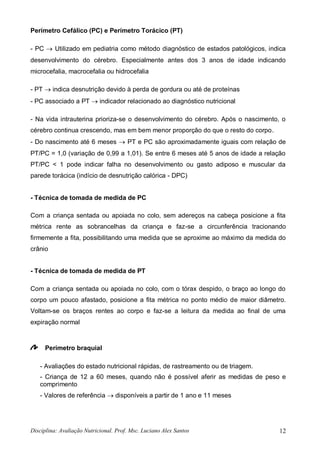 Disciplina: Avaliação Nutricional. Prof. Msc. Luciano Alex Santos 12
Perímetro Cefálico (PC) e Perímetro Torácico (PT)
- PC  Utilizado em pediatria como método diagnóstico de estados patológicos, indica
desenvolvimento do cérebro. Especialmente antes dos 3 anos de idade indicando
microcefalia, macrocefalia ou hidrocefalia
- PT  indica desnutrição devido à perda de gordura ou até de proteínas
- PC associado a PT  indicador relacionado ao diagnóstico nutricional
- Na vida intrauterina prioriza-se o desenvolvimento do cérebro. Após o nascimento, o
cérebro continua crescendo, mas em bem menor proporção do que o resto do corpo.
- Do nascimento até 6 meses  PT e PC são aproximadamente iguais com relação de
PT/PC = 1,0 (variação de 0,99 a 1,01). Se entre 6 meses até 5 anos de idade a relação
PT/PC < 1 pode indicar falha no desenvolvimento ou gasto adiposo e muscular da
parede torácica (indício de desnutrição calórica - DPC)
- Técnica de tomada de medida de PC
Com a criança sentada ou apoiada no colo, sem adereços na cabeça posicione a fita
métrica rente as sobrancelhas da criança e faz-se a circunferência tracionando
firmemente a fita, possibilitando uma medida que se aproxime ao máximo da medida do
crânio
- Técnica de tomada de medida de PT
Com a criança sentada ou apoiada no colo, com o tórax despido, o braço ao longo do
corpo um pouco afastado, posicione a fita métrica no ponto médio de maior diâmetro.
Voltam-se os braços rentes ao corpo e faz-se a leitura da medida ao final de uma
expiração normal
Perímetro braquial
- Avaliações do estado nutricional rápidas, de rastreamento ou de triagem.
- Criança de 12 a 60 meses, quando não é possível aferir as medidas de peso e
comprimento
- Valores de referência  disponíveis a partir de 1 ano e 11 meses
 