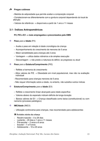 Disciplina: Avaliação Nutricional. Prof. Msc. Luciano Alex Santos 13
Pregas cutâneas
- Medida de adiposidade que permite avaliar a composição corporal
- Correlacionam-se diferentemente com a gordura corporal dependendo do local de
aferição
- Valores de referência  disponíveis a partir de 1 ano e 11 meses
3.1 - Índices Antropométricos
P/I, P/E e E/I  mais empregados e preconizados pela OMS
Peso para a Idade (P/I)
- Avalia o peso em relação à idade cronológica da criança
- Acompanhamento do crescimento de menores de 5 anos
- Maior sensibilidade para crianças até 2 anos
- Vantagem  utiliza dados rotineiros e de simples execução
- Desvantagem  não prediz a natureza do déficit, se pregresso ou atual
Peso para a Estatura/Comprimento (P/E)
- Reflete a harmonia do crescimento
- Altos valores de P/E  Obesidade em nível populacional, mas não na avaliação
individual
- Recomendado para crianças menores de 5 anos
- Não requer informação sobre a idade, no entanto, não substitui outros índices
Estatura/Comprimento para a Idade (E/I)
- Reflete o crescimento linear alcançado para idade específica
- Valores abaixo do esperado indicam déficits de longa duração
- Baixos valores de E/I  Criança classificada como baixa (constitucional) ou com
nanismo (processo patológico)
IMC/Idade (IMC/I)
- Utilização controversa para crianças, mas recomendado para adolescentes
Períodos etários da criança
- Recém-nascido – 0 a 28 dias
- Lactente – 29 dias a 1 ano e 11 meses
- Pré-escolar – 2 anos a 6 anos
- Escolar – 7 a 9 anos
- Adolescente – 10 a 20 anos
 