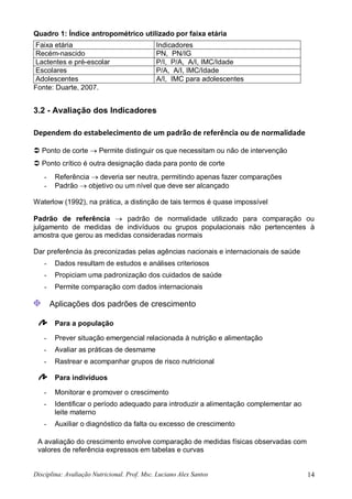 Disciplina: Avaliação Nutricional. Prof. Msc. Luciano Alex Santos 14
Quadro 1: Índice antropométrico utilizado por faixa etária
Faixa etária Indicadores
Recém-nascido PN, PN/IG
Lactentes e pré-escolar P/I, P/A, A/I, IMC/Idade
Escolares P/A, A/I, IMC/Idade
Adolescentes A/I, IMC para adolescentes
Fonte: Duarte, 2007.
3.2 - Avaliação dos Indicadores
Dependem do estabelecimento de um padrão de referência ou de normalidade
 Ponto de corte  Permite distinguir os que necessitam ou não de intervenção
 Ponto crítico é outra designação dada para ponto de corte
- Referência  deveria ser neutra, permitindo apenas fazer comparações
- Padrão  objetivo ou um nível que deve ser alcançado
Waterlow (1992), na prática, a distinção de tais termos é quase impossível
Padrão de referência  padrão de normalidade utilizado para comparação ou
julgamento de medidas de indivíduos ou grupos populacionais não pertencentes à
amostra que gerou as medidas consideradas normais
Dar preferência às preconizadas pelas agências nacionais e internacionais de saúde
- Dados resultam de estudos e análises criteriosos
- Propiciam uma padronização dos cuidados de saúde
- Permite comparação com dados internacionais
Aplicações dos padrões de crescimento
Para a população
- Prever situação emergencial relacionada à nutrição e alimentação
- Avaliar as práticas de desmame
- Rastrear e acompanhar grupos de risco nutricional
Para indivíduos
- Monitorar e promover o crescimento
- Identificar o período adequado para introduzir a alimentação complementar ao
leite materno
- Auxiliar o diagnóstico da falta ou excesso de crescimento
A avaliação do crescimento envolve comparação de medidas físicas observadas com
valores de referência expressos em tabelas e curvas
 