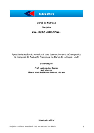 Disciplina: Avaliação Nutricional. Prof. Msc. Luciano Alex Santos 1
Curso de Nutrição
Disciplina
AVALIAÇÃO NUTRICIONAL
Apostila de Avaliação Nutricional para desenvolvimento teórico-prático
da disciplina de Avaliação Nutricional do Curso de Nutrição - Unitri
Elaborada por:
Prof. Luciano Alex Santos
Nutricionista
Mestre em Ciência de Alimentos - UFMG
Uberlândia - 2014
 