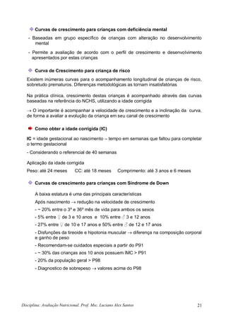 Disciplina: Avaliação Nutricional. Prof. Msc. Luciano Alex Santos 21
Curvas de crescimento para crianças com deficiência mental
- Baseadas em grupo específico de crianças com alteração no desenvolvimento
mental
- Permite a avaliação de acordo com o perfil de crescimento e desenvolvimento
apresentados por estas crianças
Curva de Crescimento para criança de risco
Existem inúmeras curvas para o acompanhamento longitudinal de crianças de risco,
sobretudo prematuros. Diferenças metodológicas as tornam insatisfatórias
Na prática clínica, crescimento destas crianças é acompanhado através das curvas
baseadas na referência do NCHS, utilizando a idade corrigida
 O importante é acompanhar a velocidade de crescimento e a inclinação da curva,
de forma a avaliar a evolução da criança em seu canal de crescimento
Como obter a idade corrigida (IC)
IC = idade gestacional ao nascimento – tempo em semanas que faltou para completar
o termo gestacional
- Considerando o referencial de 40 semanas
Aplicação da idade corrigida
Peso: até 24 meses CC: até 18 meses Comprimento: até 3 anos e 6 meses
Curvas de crescimento para crianças com Síndrome de Down
A baixa estatura é uma das principais características
Após nascimento  redução na velocidade de crescimento
- ~ 20% entre o 3º e 36º mês de vida para ambos os sexos
- 5% entre ♀ de 3 e 10 anos e 10% entre ♂ 3 e 12 anos
- 27% entre ♀ de 10 e 17 anos e 50% entre ♂ de 12 e 17 anos
- Disfunções da tireoide e hipotonia muscular  diferença na composição corporal
e ganho de peso
- Recomendam-se cuidados especiais a partir do P91
- ~ 30% das crianças aos 10 anos possuem IMC > P91
- 20% da população geral > P98
- Diagnostico de sobrepeso  valores acima do P98
 