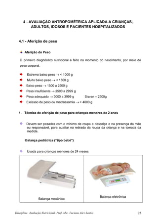 Disciplina: Avaliação Nutricional. Prof. Msc. Luciano Alex Santos 25
4 - AVALIAÇÃO ANTROPOMÉTRICA APLICADA A CRIANÇAS,
ADULTOS, IDOSOS E PACIENTES HOSPITALIZADOS
4.1 - Aferição de peso
Aferição de Peso
O primeiro diagnóstico nutricional é feito no momento do nascimento, por meio do
peso corporal.
Extremo baixo peso  < 1000 g
Muito baixo peso  < 1500 g
Baixo peso  1500 a 2500 g
Peso insuficiente  2500 a 2999 g
Peso adequado  3000 a 3999 g Sisvan – 2500g
Excesso de peso ou macrossomia  > 4000 g
1. Técnica de aferição de peso para crianças menores de 2 anos
Devem ser pesadas com o mínimo de roupa e descalça e na presença da mãe
ou responsável, para auxiliar na retirada da roupa da criança e na tomada da
medida.
Balança pediátrica (“tipo bebê”)
Usada para crianças menores de 24 meses
Balança mecânica
Balança eletrônica
 