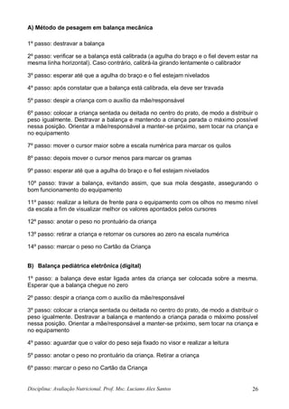 Disciplina: Avaliação Nutricional. Prof. Msc. Luciano Alex Santos 26
A) Método de pesagem em balança mecânica
1º passo: destravar a balança
2º passo: verificar se a balança está calibrada (a agulha do braço e o fiel devem estar na
mesma linha horizontal). Caso contrário, calibrá-la girando lentamente o calibrador
3º passo: esperar até que a agulha do braço e o fiel estejam nivelados
4º passo: após constatar que a balança está calibrada, ela deve ser travada
5º passo: despir a criança com o auxílio da mãe/responsável
6º passo: colocar a criança sentada ou deitada no centro do prato, de modo a distribuir o
peso igualmente. Destravar a balança e mantendo a criança parada o máximo possível
nessa posição. Orientar a mãe/responsável a manter-se próximo, sem tocar na criança e
no equipamento
7º passo: mover o cursor maior sobre a escala numérica para marcar os quilos
8º passo: depois mover o cursor menos para marcar os gramas
9º passo: esperar até que a agulha do braço e o fiel estejam nivelados
10º passo: travar a balança, evitando assim, que sua mola desgaste, assegurando o
bom funcionamento do equipamento
11º passo: realizar a leitura de frente para o equipamento com os olhos no mesmo nível
da escala a fim de visualizar melhor os valores apontados pelos cursores
12º passo: anotar o peso no prontuário da criança
13º passo: retirar a criança e retornar os cursores ao zero na escala numérica
14º passo: marcar o peso no Cartão da Criança
B) Balança pediátrica eletrônica (digital)
1º passo: a balança deve estar ligada antes da criança ser colocada sobre a mesma.
Esperar que a balança chegue no zero
2º passo: despir a criança com o auxílio da mãe/responsável
3º passo: colocar a criança sentada ou deitada no centro do prato, de modo a distribuir o
peso igualmente. Destravar a balança e mantendo a criança parada o máximo possível
nessa posição. Orientar a mãe/responsável a manter-se próximo, sem tocar na criança e
no equipamento
4º passo: aguardar que o valor do peso seja fixado no visor e realizar a leitura
5º passo: anotar o peso no prontuário da criança. Retirar a criança
6º passo: marcar o peso no Cartão da Criança
 