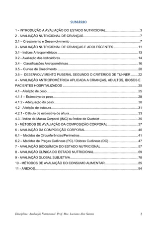 Disciplina: Avaliação Nutricional. Prof. Msc. Luciano Alex Santos 2
SUMÁRIO
1 - INTRODUÇÃO A AVALIAÇÃO DO ESTADO NUTRICIONAL......................................3
2 - AVALIAÇÃO NUTRICIONAL DE CRIANÇAS...............................................................7
2.1 – Crescimento e Desenvolvimento ..............................................................................7
3 - AVALIAÇÃO NUTRICIONAL DE CRIANÇAS E ADOLESCENTES ...........................11
3.1 - Índices Antropométricos ..........................................................................................13
3.2 - Avaliação dos Indicadores.......................................................................................14
3.4 - Classificações Antropométricas..............................................................................16
3.5 – Curvas de Crescimento ..........................................................................................20
3.6 – DESENVOLVIMENTO PUBERAL SEGUNDO O CRITÉRIOS DE TUNNER ........22
4 - AVALIAÇÃO ANTROPOMÉTRICA APLICADA A CRIANÇAS, ADULTOS, IDOSOS E
PACIENTES HOSPITALIZADOS ....................................................................................25
4.1 - Aferição de peso......................................................................................................25
4.1.1 – Estimativa de peso...............................................................................................28
4.1.2 - Adequação do peso..............................................................................................30
4.2 - Aferição de estatura.................................................................................................31
4.2.1 - Cálculo de estimativa de altura.............................................................................33
4.3 - Índice de Massa Corporal (IMC) ou Índice de Quetelet...........................................35
5 - MÉTODOS DE AVALIAÇÃO DA COMPOSIÇÃO CORPORAL..................................37
6 - AVALIAÇÃO DA COMPOSIÇÃO CORPORAL...........................................................40
6.1 – Medidas de Circunferências/Perímetros .................................................................41
6.2 – Medidas de Pregas Cutâneas (PC) / Dobras Cutâneas (DC) .................................47
7 - AVALIAÇÃO BIOQUÍMICA DO ESTADO NUTRICIONAL..........................................57
8 - AVALIAÇÃO CLÍNICA DO ESTADO NUTRICIONAL.................................................69
9 - AVALIAÇÃO GLOBAL SUBJETIVA............................................................................78
10 - MÉTODOS DE AVALIAÇÃO DO CONSUMO ALIMENTAR.....................................85
11 - ANEXOS...................................................................................................................94
 