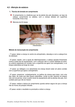 Disciplina: Avaliação Nutricional. Prof. Msc. Luciano Alex Santos 31
4.2 - Aferição de estatura
1. Técnica de tomada em comprimento
O comprimento é a distância que vai da planta dos pés descalços, ao topo da
cabeça, comprimindo os cabelos, com a criança deitada em superfície
horizontal, firme e lisa
Menores de 24 meses
Infantômetro
Método de mensuração do comprimento
- 1º passo: deitar a criança no centro do antropômetro, descalça e com a cabeça livre
de adereços
- 2º passo: manter, com a ajuda da mãe/responsável, a cabeça apoiada firmemente
contra a parte fixa do equipamento, com o pescoço reto e o queixo afastado do peito,
os ombros totalmente em contato com a superfície de apoio com antropômetro, e os
braços estendidos ao longo do corpo
- 3º passo: as nádegas e os calcanhares da criança devem estar em pleno contato
com a superfície que apoia o antropômetro
- 4º passo: pressionar, cuidadosamente, os joelhos da criança para baixo, com uma
das mãos, de modo que eles fiquem estendidos. Juntar os pés, fazendo um ângulo
reto com as pernas. Levar a parte móvel do equipamento até as plantas dos pés, com
cuidado para que não se mexam
- 5º passo: realizar a leitura do comprimento quando estiver seguro de que a criança
não se moveu da posição indicada
- 6º passo: anotar o resultado no prontuário e retirar a criança
 