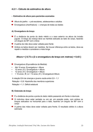 Disciplina: Avaliação Nutricional. Prof. Msc. Luciano Alex Santos 33
4.2.1 - Cálculo de estimativa de altura
- Estimativa de altura para pacientes acamados
Altura do joelho  pré-escolares, adolescentes e adultos
Envergadura (chanfradura)  crianças de todas as idades
A) Envergadura do braço
É a distância da ponta do dedo médio e o osso esterno na altura da incisão
jugular. O braço da criança deve se mantido esticado ao lado do corpo, fazendo
um ângulo de 90º com o tórax
A palma da mão deve estar voltada para frente
Ambos os lados devem ser medidos. Se houver diferença entre os lados, deve-se
repetir a medida e considerar a mais longa
Altura = [ 0,73 x (2 x envergadura do braço em metros) + 0,43 ]
Envergadura (Equivalência da Medida)
• Até 10 anos: Envergadura < Altura
• 10 anos (): Envergadura = Altura
• 12 anos (): Envergadura = Altura
• > 10 anos () e > 12 anos (): Envergadura>Altura
A relação E/A de crianças e jovens oscila entre 0,9 - 1,1
Relação < 0,9: Hipotrofia dos membros superiores
Relação > 1,1: Déficit estatural
B) Extensão do braço
É a distância de ponta a ponta do dedo médio passando em frente à clavícula
O indivíduo deve estar sentado ou em pé, em posição ereta, com ambos os
braços esticados na horizontal para o lado, fazendo um ângulo de 90º com o
corpo
A palma das mãos deve estar voltada para frente. O resultado obtido é a altura
estimada
 