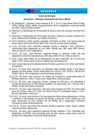 Disciplina: Avaliação Nutricional. Prof. Msc. Luciano Alex Santos 36
Curso de Nutrição
Exercícios – Aferição e Estimativa de Peso e Altura
1) No hospital AC, nasceram cinco crianças A, B, C, D e E cujos pesos foram 2100g,
1250g, 3600g, 2450g, 2800g, respectivamente. Qual o diagnóstico nutricional tendo
em vista o peso de cada criança?
2) Descreva a metodologia de mensuração do peso e altura de crianças menores de 2
anos.
3) Descreva a metodologia de mensuração do peso e altura de crianças maiores de 2
anos, adolescentes e adultos, em balança mecânica.
4) Como podemos avaliar aqueles pacientes confinados ao leito, cuja mensuração de
peso e altura não é possível ser feita? Cite 3 formas de fazer essa avaliação.
5) J.V.U., 32 anos, sexo masculino, pesando 78,0kg e medindo 1.70m, procurou o
nutricionista para adequação da sua dieta. Calcule seu IMC atual, IMC mínimo,
médio e máximo e de o diagnóstico.
6) A.U.D., 26 anos, sexo feminino, pesando 48,0kg e medindo 1,68m. Dê seu
diagnóstico nutricional calculando seu IMC atual, IMC mínimo, médio e máximo.
7) Qual o peso ideal médio de um adolescente do sexo masculino, de 19 anos que
mede 1,75m? Qual o peso mínimo e máximo que ele poderia ter?
8) Qual o peso ideal de uma adolescente de 18 anos cuja altura é de 1,65m e de biotipo
normolínea?
9) A.B.C., 42 anos, sexo masculino, foi internado neste hospital devido a uma fratura
exposta da tíbia direita. Foram mensurados AJ= 58,0cm, CP= 20,5cm, CB=32,5cm
PCSE= 22mm. Dê o diagnóstico nutricional desse paciente.
10) E.C.D., 65 anos, sexo feminino, ao chegar ao hospital foi mensurados peso de
66,0kg e altura de 1,58cm. Avalie e dê o diagnóstico nutricional atual.
11)T.C.V., 32 anos, sexo masculino, branco, portador de DM tipo 2, foi submetido à
cirurgia de amputação do MID abaixo do joelho. Foi mensurado a AJ = 55,0cm, CB =
28,0cm. Avalie seu estado nutricional.
12) R.U.D., 45 anos, sexo masculino, internado neste hospital com IRA. Foi mensurado
peso de 72,0kg e altura de 1,65m. Ao exame clínico foi constatado edema +++/4+.
Dê seu diagnóstico nutricional.
13) P.R.G., 25 anos, sexo feminino, foi internada com fortes dores abdominais e vômito
e diarreia. A mensuração de peso foi de 45,0kg e altura de 1,62m. Relata que seu
peso mensurado há uma semana era de 50,0kg. Dê o diagnóstico nutricional
utilizando os dados antropométricos.
14) A.W.Q., 19 anos, sexo feminino, pesando 93,0kg e medindo 1,68m. Avalie o estado
nutricional dessa adolescente.
15) S.D.F., 36 anos, sexo masculino, pesando 54,0kg, medindo 1,75m. Internado com
diagnóstico de DPOC. Vem perdendo peso há seis meses e relata peso usual de
65,0kg. Dê o diagnóstico nutricional desse paciente.
 