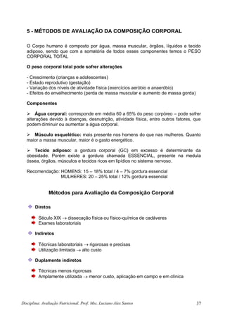 Disciplina: Avaliação Nutricional. Prof. Msc. Luciano Alex Santos 37
5 - MÉTODOS DE AVALIAÇÃO DA COMPOSIÇÃO CORPORAL
O Corpo humano é composto por água, massa muscular, órgãos, líquidos e tecido
adiposo, sendo que com a somatória de todos esses componentes temos o PESO
CORPORAL TOTAL
O peso corporal total pode sofrer alterações
- Crescimento (crianças e adolescentes)
- Estado reprodutivo (gestação)
- Variação dos níveis de atividade física (exercícios aeróbio e anaeróbio)
- Efeitos do envelhecimento (perda de massa muscular e aumento de massa gorda)
Componentes
 Água corporal: corresponde em média 60 a 65% do peso corpóreo – pode sofrer
alterações devido à doenças, desnutrição, atividade física, entre outros fatores, que
podem diminuir ou aumentar a água corporal.
 Músculo esquelético: mais presente nos homens do que nas mulheres. Quanto
maior a massa muscular, maior é o gasto energético.
 Tecido adiposo: a gordura corporal (GC) em excesso é determinante da
obesidade. Porém existe a gordura chamada ESSENCIAL, presente na medula
óssea, órgãos, músculos e tecidos ricos em lipídios no sistema nervoso.
Recomendação: HOMENS: 15 – 18% total / 4 – 7% gordura essencial
MULHERES: 20 – 25% total / 12% gordura essencial
Métodos para Avaliação da Composição Corporal
Diretos
Século XIX  dissecação física ou físico-química de cadáveres
Exames laboratoriais
Indiretos
Técnicas laboratoriais  rigorosas e precisas
Utilização limitada  alto custo
Duplamente indiretos
Técnicas menos rigorosas
Amplamente utilizada  menor custo, aplicação em campo e em clínica
 