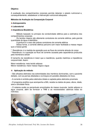 Disciplina: Avaliação Nutricional. Prof. Msc. Luciano Alex Santos 38
Objetivo
A avaliação dos compartimentos corporais permite detectar o estado nutricional e,
consequentemente, estabelecer a intervenção nutricional adequada.
Métodos de Avaliação da Composição Corporal
Antropometria
Laboratorial
Impedância Bioelétrica
Método baseado no principio da condutividade elétrica para a estimativa dos
compartimentos corporais
Os tecidos magros são altamente condutores de corrente elétrica, pela grande
quantidade de água e eletrólitos
A gordura e o osso são pobres condutores de corrente elétrica
Dessa forma, a corrente elétrica percorre com maior facilidade a massa magra
que a massa gorda
* Resistência: é a medida da oposição pura ao fluxo de corrente através do corpo
* Reactância: é a oposição ao fluxo de corrente causada pela capacitância produzida
pela membrana celular
O tamanho da resistência é maior que a reactância, quando medimos a impedância
corporal total. Assim:
Maior resistência: mais tecido adiposo
Menor resistência: maior massa magra e água
Aplicação do método
- São afixados eletrodos nas extremidades dos membros dominantes, com o paciente
deitado, com as pernas afastadas e os braços em paralelo afastados do troco.
- A corrente é emitida pelos eletrodos distais e captada pelos eletrodos proximais.
- O programa analítico que acompanha a BIA, recebe os dados de peso, altura, idade,
sexo e atividade física.
- O sistema avalia os percentuais encontrados de massa muscular, tecido adiposo e
água corporal, além de fornecer a TMB e as necessidades calóricas totais do
indivíduo.
 