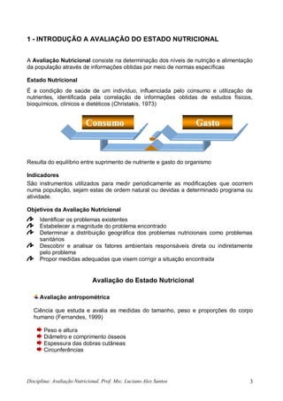 Disciplina: Avaliação Nutricional. Prof. Msc. Luciano Alex Santos 3
1 - INTRODUÇÃO A AVALIAÇÃO DO ESTADO NUTRICIONAL
A Avaliação Nutricional consiste na determinação dos níveis de nutrição e alimentação
da população através de informações obtidas por meio de normas específicas
Estado Nutricional
É a condição de saúde de um indivíduo, influenciada pelo consumo e utilização de
nutrientes, identificada pela correlação de informações obtidas de estudos físicos,
bioquímicos, clínicos e dietéticos (Christakis, 1973)
Resulta do equilíbrio entre suprimento de nutriente e gasto do organismo
Indicadores
São instrumentos utilizados para medir periodicamente as modificações que ocorrem
numa população, sejam estas de ordem natural ou devidas a determinado programa ou
atividade.
Objetivos da Avaliação Nutricional
Identificar os problemas existentes
Estabelecer a magnitude do problema encontrado
Determinar a distribuição geográfica dos problemas nutricionais como problemas
sanitários
Descobrir e analisar os fatores ambientais responsáveis direta ou indiretamente
pelo problema
Propor medidas adequadas que visem corrigir a situação encontrada
Avaliação do Estado Nutricional
Avaliação antropométrica
Ciência que estuda e avalia as medidas do tamanho, peso e proporções do corpo
humano (Fernandes, 1999)
Peso e altura
Diâmetro e comprimento ósseos
Espessura das dobras cutâneas
Circunferências
CCoonnssuummoo GGaassttoo
 