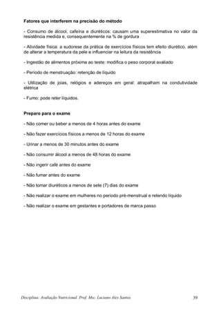 Disciplina: Avaliação Nutricional. Prof. Msc. Luciano Alex Santos 39
Fatores que interferem na precisão do método
- Consumo de álcool, cafeína e diuréticos: causam uma superestimativa no valor da
resistência medida e, consequentemente na % de gordura
- Atividade física: a sudorese da prática de exercícios físicos tem efeito diurético, além
de alterar a temperatura da pele e influenciar na leitura da resistência
- Ingestão de alimentos próxima ao teste: modifica o peso corporal avaliado
- Período de menstruação: retenção de líquido
- Utilização de joias, relógios e adereços em geral: atrapalham na condutividade
elétrica
- Fumo: pode reter líquidos.
Preparo para o exame
- Não comer ou beber a menos de 4 horas antes do exame
- Não fazer exercícios físicos a menos de 12 horas do exame
- Urinar a menos de 30 minutos antes do exame
- Não consumir álcool a menos de 48 horas do exame
- Não ingerir café antes do exame
- Não fumar antes do exame
- Não tomar diuréticos a menos de sete (7) dias do exame
- Não realizar o exame em mulheres no período pré-menstrual e retendo líquido
- Não realizar o exame em gestantes e portadores de marca passo
 