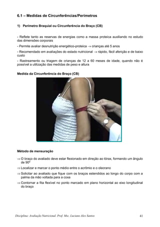 Disciplina: Avaliação Nutricional. Prof. Msc. Luciano Alex Santos 41
6.1 – Medidas de Circunferências/Perímetros
1) Perímetro Braquial ou Circunferência do Braço (CB)
- Reflete tanto as reservas de energias como a massa proteica auxiliando no estudo
das dimensões corporais
- Permite avaliar desnutrição energético-proteica  crianças até 5 anos
- Recomendado em avaliações do estado nutricional  rápido, fácil aferição e de baixo
custo
- Rastreamento ou triagem de crianças de 12 a 60 meses de idade, quando não é
possível a utilização das medidas de peso e altura
Medida da Circunferência do Braço (CB)
Método de mensuração
 O braço do avaliado deve estar flexionado em direção ao tórax, formando um ângulo
de 90º
 Localizar e marcar o ponto médio entre o acrômio e o olecrano
 Solicitar ao avaliado que fique com os braços estendidos ao longo do corpo com a
palma da mão voltada para a coxa
 Contornar a fita flexível no ponto marcado em plano horizontal ao eixo longitudinal
do braço
 