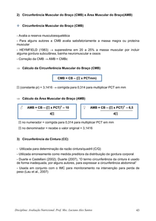 Disciplina: Avaliação Nutricional. Prof. Msc. Luciano Alex Santos 43
2) Circunferência Muscular do Braço (CMB) e Área Muscular do Braço(AMB)
 Circunferência Muscular do Braço (CMB)
- Avalia a reserva musculoesquelética
- Para alguns autores a CMB avalia satisfatoriamente a massa magra ou proteína
muscular
- HEYMFIELD (1983)  superestima em 20 a 25% a massa muscular por incluir
alguma gordura subcutânea, bainha neuromuscular e ossos
- Correção da CMB  AMB = CMBc
 Cálculo da Circunferência Muscular do Braço (CMB)
 (constante pi) = 3,1416  corrigida para 0,314 para multiplicar PCT em mm
 Cálculo da Área Muscular do Braço (AMB)
 no numerador = corrigida para 0,314 para multiplicar PCT em mm
 no denominador = recebe o valor original = 3,1416
3) Circunferência da Cintura (CC)
- Utilizada para determinação da razão cintura/quadril (C/Q)
- Utilizada erroneamente como medida preditora da distribuição de gordura corporal
- Duarte e Castellani (2002); Duarte (2007), “O termo circunferência da cintura é usado
de forma inadequada, por alguns autores, para expressar a circunferência abdominal”
- Usada em conjunto com o IMC para monitoramento na intervenção para perda de
peso (Lau et al., 2007)
CMB = CB – ( x PCTmm)
♂ AMB = CB – ( x PCT)2
– 10
4
♀ AMB = CB – ( x PCT)2
– 6,5
4
 