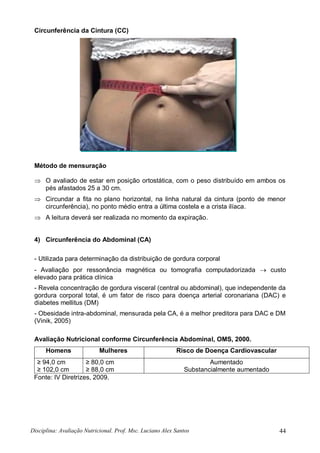 Disciplina: Avaliação Nutricional. Prof. Msc. Luciano Alex Santos 44
Circunferência da Cintura (CC)
Método de mensuração
 O avaliado de estar em posição ortostática, com o peso distribuído em ambos os
pés afastados 25 a 30 cm.
 Circundar a fita no plano horizontal, na linha natural da cintura (ponto de menor
circunferência), no ponto médio entra a última costela e a crista ilíaca.
 A leitura deverá ser realizada no momento da expiração.
4) Circunferência do Abdominal (CA)
- Utilizada para determinação da distribuição de gordura corporal
- Avaliação por ressonância magnética ou tomografia computadorizada  custo
elevado para prática clínica
- Revela concentração de gordura visceral (central ou abdominal), que independente da
gordura corporal total, é um fator de risco para doença arterial coronariana (DAC) e
diabetes mellitus (DM)
- Obesidade intra-abdominal, mensurada pela CA, é a melhor preditora para DAC e DM
(Vinik, 2005)
Avaliação Nutricional conforme Circunferência Abdominal, OMS, 2000.
Homens Mulheres Risco de Doença Cardiovascular
≥ 94,0 cm
≥ 102,0 cm
≥ 80,0 cm
≥ 88,0 cm
Aumentado
Substancialmente aumentado
Fonte: IV Diretrizes, 2009.
 