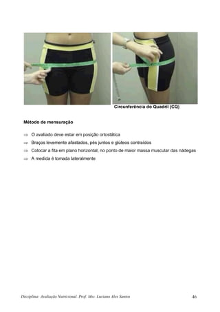 Disciplina: Avaliação Nutricional. Prof. Msc. Luciano Alex Santos 46
Circunferência do Quadril (CQ)
Método de mensuração
 O avaliado deve estar em posição ortostática
 Braços levemente afastados, pés juntos e glúteos contraídos
 Colocar a fita em plano horizontal, no ponto de maior massa muscular das nádegas
 A medida é tomada lateralmente
 