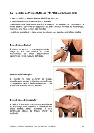 Disciplina: Avaliação Nutricional. Prof. Msc. Luciano Alex Santos 47
6.2 – Medidas de Pregas Cutâneas (PC) / Dobras Cutâneas (DC)
- Método preferido na área de exercício físico e esportes
- Medidas realizadas do lado direito do avaliado
- Realiza-se uma série de três medidas sucessivas, no mesmo local, considerando a
média dos três. Se ocorrer discrepância > 5% entre uma das medidas, no mesmo local,
realiza-se uma nova série de três medidas
- A pele do avaliado deve estar seca e o avaliador com as unhas aparadas e lixadas
Dobra Cutânea Biciptal
É medida no sentido do eixo longitudinal do
braço, na sua face anterior, no ponto
mesoumeral, de maior circunferência
aparente do ventre muscular do bíceps.
Dobra Cutânea Tricipital
É medida na face posterior do braço,
paralelamente ao eixo longitudinal, no ponto que
compreende a metade da distância entre a borda
súperolateral do acrômio e o olecrano.
Dobra Cutânea Subescapular
A medida é executada obliquamente em relação
ao eixo longitudinal, seguindo a orientação dos
arcos costais, sendo localizada a dois
centímetros abaixo do ângulo inferior da
escápula.
 