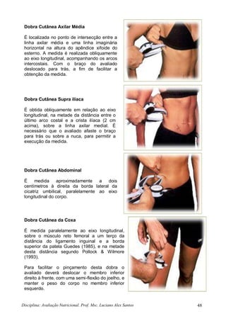 Disciplina: Avaliação Nutricional. Prof. Msc. Luciano Alex Santos 48
Dobra Cutânea Axilar Média
É localizada no ponto de intersecção entre a
linha axilar média e uma linha imaginária
horizontal na altura do apêndice xifoide do
esterno. A medida é realizada obliquamente
ao eixo longitudinal, acompanhando os arcos
intercostais. Com o braço do avaliado
deslocado para trás, a fim de facilitar a
obtenção da medida.
Dobra Cutânea Supra ilíaca
É obtida obliquamente em relação ao eixo
longitudinal, na metade da distância entre o
último arco costal e a crista ilíaca (2 cm
acima), sobre a linha axilar medial. É
necessário que o avaliado afaste o braço
para trás ou sobre a nuca, para permitir a
execução da medida.
Dobra Cutânea Abdominal
É medida aproximadamente a dois
centímetros à direita da borda lateral da
cicatriz umbilical, paralelamente ao eixo
longitudinal do corpo.
Dobra Cutânea da Coxa
É medida paralelamente ao eixo longitudinal,
sobre o músculo reto femoral a um terço da
distância do ligamento inguinal e a borda
superior da patela Guedes (1985), e na metade
desta distância segundo Pollock & Wilmore
(1993).
Para facilitar o pinçamento desta dobra o
avaliado deverá deslocar o membro inferior
direito à frente, com uma semi-flexão do joelho, e
manter o peso do corpo no membro inferior
esquerdo.
 