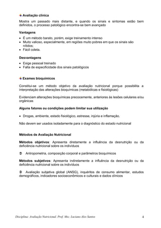 Disciplina: Avaliação Nutricional. Prof. Msc. Luciano Alex Santos 4
Avaliação clínica
Mostra um passado mais distante, e quando os sinais e sintomas estão bem
definidos, o processo patológico encontra-se bem avançado
Vantagens
 É um método barato, porém, exige treinamento intenso
 Muito valioso, especialmente, em regiões muito pobres em que os sinais são
nítidos;
 Fácil coleta.
Desvantagens
 Exige pessoal treinado
 Falta de especificidade dos sinais patológicos
Exames bioquímicos
Constitui-se um método objetivo da avaliação nutricional porque possibilita a
interpretação das alterações bioquímicas (metabólicas e fisiológicas)
Evidenciam alterações bioquímicas precocemente, anteriores às lesões celulares e/ou
orgânicas
Alguns fatores ou condições podem limitar sua utilização
 Drogas, ambiente, estado fisiológico, estresse, injúria e inflamação.
Não devem ser usados isoladamente para o diagnóstico do estado nutricional
Métodos de Avaliação Nutricional
Métodos objetivos: Apresenta diretamente a influência da desnutrição ou da
deficiência nutricional sobre os indivíduos
 Antropometria, composição corporal e parâmetros bioquímicos
Métodos subjetivos: Apresenta indiretamente a influência da desnutrição ou da
deficiência nutricional sobre os indivíduos
 Avaliação subjetiva global (ANSG), inquéritos de consumo alimentar, estudos
demográficos, indicadores socioeconômicos e culturais e dados clínicos
 
