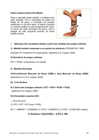 Disciplina: Avaliação Nutricional. Prof. Msc. Luciano Alex Santos 49
Dobra Cutânea Panturrilha Medial
Para a execução desta medida, o avaliado deve
estar sentado, com a articulação do joelho em
flexão de 90 graus, o tornozelo em posição
anatômica e o pé sem apoio. A dobra é pinçada
no sentido paralelo ao eixo longitudinal do corpo,
no ponto de maior perímetro da perna, com o
polegar da mão esquerda apoiado na borda
medial da tíbia.
 Aplicação dos resultados obtidos a partir das medidas das pregas cutâneas
1) Medida isolada comparada a um padrão de referência (FRISANCHO, 1990)
Exemplo: PC Tricipital e PC subescapular. (apêndice 5.5, Cuppari, 2002)
A) Somatória de pregas cutâneas
PCT + PCSE: comparadas a um padrão
2) Medidas Derivadas
A)Circunferência Muscular do Braço (CMB) e Área Muscular do Braço (AMB)
(apêndices 5.2 e 5.3, Cuppari, 2002)
B) % de Gordura
B.1) Soma das 4 pregas cutâneas ( PCT + PCB + PCSE + PCSI)
(apêndice 5.8, Cuppari, 2002)
B.2) Densidade corpórea (DC)
♀ (18 a 55 anos)
(∑ 3 PC = PCT + PC Coxa + PCSI)
DC = 1,0994921 – 0,0009929 x (∑ 3 PC) + 0,0000023 x (∑ 3 PC)2
– (0,0001392 x idade)
% Gordura = [(5,01/DC) – 4,57] x 100
 