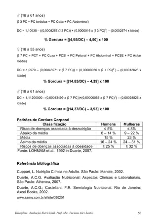 Disciplina: Avaliação Nutricional. Prof. Msc. Luciano Alex Santos 50
♂ (18 a 61 anos)
(∑ 3 PC = PC torácica + PC Coxa + PC Abdominal)
DC = 1,10938 – ((0,0008267 (∑ 3 PC)) + (0,0000016 x (∑ 3 PC)2
) – (0,0002574 x idade)
% Gordura = [(4,95/DC) – 4,50] x 100
♀ (18 a 55 anos)
(∑ 7 PC = PCT + PC Coxa + PCSI + PC Peitoral + PC Abdominal + PCSE + PC Axilar
média)
DC = 1,0970 – (0,00046971 x (∑ 7 PC)) + (0,00000056 x (∑ 7 PC)2
) – (0,00012828 x
idade)
% Gordura = [(14,85/DC) – 4,39] x 100
♂ (18 a 61 anos)
DC = 1,11200000 - (0,00043499 x (∑ 7 PC))+(0,00000055 x (∑ 7 PC)2
) – (0,00028826 x
idade)
% Gordura = [(14,37/DC) – 3,93] x 100
Padrões de Gordura Corporal
Classificação Homens Mulheres
Risco de doenças associada à desnutrição ≤ 5% ≤ 8%
Abaixo da média 6 – 14 % 9 – 22 %
Média 15 % 23 %
Acima da média 16 – 24 % 24 – 31 %
Riscos de doenças associadas à obesidade ≥ 25 % ≥ 32 %
Fonte: LOHMAM et al., 1992 in Duarte, 2007.
Referência bibliográfica
Cuppari, L. Nutrição Clínica no Adulto. São Paulo: Manole, 2002.
Duarte, A.C.G. Avaliação Nutricional: Aspectos Clínicos e Laboratoriais.
São Paulo: Atheneu, 2007.
Duarte, A.C.G.; Castellani, F.R. Semiologia Nutricional. Rio de Janeiro:
Axcel Books, 2002.
www.sanny.com.br/si/site/030201
 