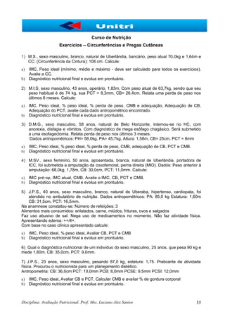 Disciplina: Avaliação Nutricional. Prof. Msc. Luciano Alex Santos 55
Curso de Nutrição
Exercícios – Circunferências e Pregas Cutâneas
1) M.S., sexo masculino, branco, natural de Uberlândia, bancário, peso atual 70,0kg e 1,64m e
CC: (Circunferência da Cintura): 108 cm. Calcule:
a) IMC, Peso ideal (mínimo, médio e máximo - deve ser calculado para todos os exercícios).
Avalie a CC.
b) Diagnóstico nutricional final e evolua em prontuário.
2) M.I.S, sexo masculino, 43 anos, operário, 1,83m, Com peso atual de 63,7kg, sendo que seu
peso habitual é de 74 kg, sua PCT = 8,3mm, CB= 26,4cm. Relata uma perda de peso nos
últimos 6 meses. Calcule:
a) lMC, Peso ideal, % peso ideal, % perda de peso, CMB e adequação, Adequação de CB,
Adequação do PCT, avalie cada dado antropométrico encontrado.
b) Diagnóstico nutricional final e evolua em prontuário.
3) D.M.G., sexo masculino, 58 anos, natural de Belo Horizonte, internou-se no HC, com
anorexia, disfagia e vômitos. Com diagnóstico de mega esôfago chagásico. Será submetido
a uma esofagectomia. Relata perda de peso nos últimos 3 meses.
Dados antropométricos: PH= 58,0kg, PA= 45,7kg, Altura: 1,58m, CB= 25cm, PCT = 8mm
a) IMC, Peso ideal, % peso ideal, % perda de peso, CMB, adequação de CB, PCT e CMB.
b) Diagnóstico nutricional final e evolua em prontuário.
4) M.SV., sexo feminino, 50 anos, aposentada, branca, natural de Uberlândia, portadora de
ICC, foi submetida a amputação da coxofemoral, perna direita (MIO). Dados: Peso anterior à
amputação: 68,0kg, 1,78m, CB: 30,0cm, PCT: 11,0mm. Calcule:
a) IMC pré-op, IMC atual, CMB. Avalie o IMC, CB, PCT e CMB.
b) Diagnóstico nutricional final e evolua em prontuário.
5) J.P.S., 40 anos, sexo masculino, branco, natural de Uberaba, hipertenso, cardiopata, foi
atendido no ambulatório de nutrição. Dados antropométricos: PA: 85,0 kg Estatura: 1,60m
CB: 31,5cm, PCT: 16,5mm.
Na anamnese constatou-se: Número de refeições: 3
Alimentos mais consumidos: enlatados, carne, miúdos, frituras, ovos e salgados
Faz uso abusivo de sal. Nega uso de medicamentos no momento. Não faz atividade física.
Apresentando edema: ++/4+.
Com base no caso clínico apresentado calcule:
a) IMC, Peso ideal, % peso ideal, Avaliar CB, PCT e CMB
b) Diagnóstico nutricional final e evolua em prontuário.
6) Qual o diagnóstico nutricional de um indivíduo do sexo masculino, 25 anos, que pesa 90 kg e
mede 1,80m. CB: 35,0cm, PCT: 9,0mm.
7) J.P.S., 23 anos, sexo masculino, pesando 87,0 kg, estatura: 1,75. Praticante de atividade
física. Procurou o nutricionista para um planejamento dietético.
Antropometria: CB: 36,0cm PCT: 10,0mm PCB: 8,0mm PCSE: 9,5mm PCSI: 12,0mm
a) IMC, Peso ideal, Avaliar CB e PCT, Calcular CMB e avaliar % de gordura corporal
b) Diagnóstico nutricional final e evolua em prontuário.
 