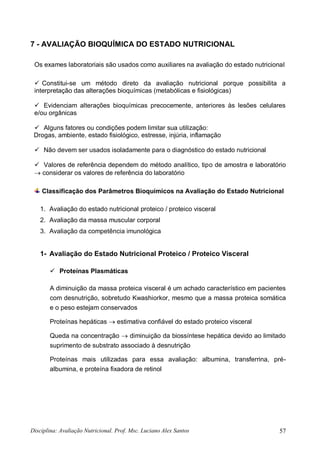 Disciplina: Avaliação Nutricional. Prof. Msc. Luciano Alex Santos 57
7 - AVALIAÇÃO BIOQUÍMICA DO ESTADO NUTRICIONAL
Os exames laboratoriais são usados como auxiliares na avaliação do estado nutricional
 Constitui-se um método direto da avaliação nutricional porque possibilita a
interpretação das alterações bioquímicas (metabólicas e fisiológicas)
 Evidenciam alterações bioquímicas precocemente, anteriores às lesões celulares
e/ou orgânicas
 Alguns fatores ou condições podem limitar sua utilização:
Drogas, ambiente, estado fisiológico, estresse, injúria, inflamação
 Não devem ser usados isoladamente para o diagnóstico do estado nutricional
 Valores de referência dependem do método analítico, tipo de amostra e laboratório
 considerar os valores de referência do laboratório
Classificação dos Parâmetros Bioquímicos na Avaliação do Estado Nutricional
1. Avaliação do estado nutricional proteico / proteico visceral
2. Avaliação da massa muscular corporal
3. Avaliação da competência imunológica
1- Avaliação do Estado Nutricional Proteico / Proteico Visceral
 Proteínas Plasmáticas
A diminuição da massa proteica visceral é um achado característico em pacientes
com desnutrição, sobretudo Kwashiorkor, mesmo que a massa proteica somática
e o peso estejam conservados
Proteínas hepáticas  estimativa confiável do estado proteico visceral
Queda na concentração  diminuição da biossíntese hepática devido ao limitado
suprimento de substrato associado à desnutrição
Proteínas mais utilizadas para essa avaliação: albumina, transferrina, pré-
albumina, e proteína fixadora de retinol
 