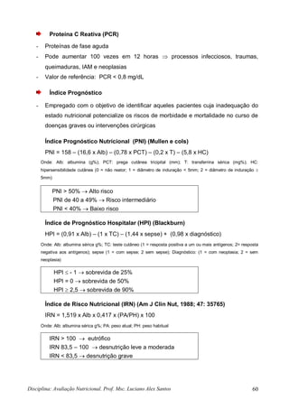 Disciplina: Avaliação Nutricional. Prof. Msc. Luciano Alex Santos 60
Proteína C Reativa (PCR)
- Proteínas de fase aguda
- Pode aumentar 100 vezes em 12 horas  processos infecciosos, traumas,
queimaduras, IAM e neoplasias
- Valor de referência: PCR < 0,8 mg/dL
Índice Prognóstico
- Empregado com o objetivo de identificar aqueles pacientes cuja inadequação do
estado nutricional potencialize os riscos de morbidade e mortalidade no curso de
doenças graves ou intervenções cirúrgicas
Índice Prognóstico Nutricional (PNI) (Mullen e cols)
PNI = 158 – (16,6 x Alb) – (0,78 x PCT) – (0,2 x T) – (5,8 x HC)
Onde: Alb: albumina (g%); PCT: prega cutânea tricipital (mm); T: transferrina sérica (mg%); HC:
hipersensibilidade cutânea (0 = não reator; 1 = diâmetro de induração < 5mm; 2 = diâmetro de induração 
5mm)
PNI > 50%  Alto risco
PNI de 40 a 49%  Risco intermediário
PNI < 40%  Baixo risco
Índice de Prognóstico Hospitalar (HPI) (Blackburn)
HPI = (0,91 x Alb) – (1 x TC) – (1,44 x sepse) + (0,98 x diagnóstico)
Onde: Alb: albumina sérica g%; TC: teste cutâneo (1 = resposta positiva a um ou mais antígenos; 2= resposta
negativa aos antígenos); sepse (1 = com sepse; 2 sem sepse); Diagnóstico: (1 = com neoplasia; 2 = sem
neoplasia)
HPI  - 1  sobrevida de 25%
HPI = 0  sobrevida de 50%
HPI  2,5  sobrevida de 90%
Índice de Risco Nutricional (IRN) (Am J Clin Nut, 1988; 47: 35765)
IRN = 1,519 x Alb x 0,417 x (PA/PH) x 100
Onde: Alb: albumina sérica g%; PA: peso atual; PH: peso habitual
IRN > 100  eutrófico
IRN 83,5 – 100  desnutrição leve a moderada
IRN < 83,5  desnutrição grave
 