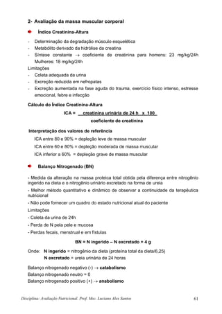 Disciplina: Avaliação Nutricional. Prof. Msc. Luciano Alex Santos 61
2- Avaliação da massa muscular corporal
Índice Creatinina-Altura
- Determinação da degradação músculo esquelética
- Metabólito derivado da hidrólise da creatina
- Síntese constante  coeficiente de creatinina para homens: 23 mg/kg/24h
Mulheres: 18 mg/kg/24h
Limitações
- Coleta adequada da urina
- Excreção reduzida em nefropatas
- Excreção aumentada na fase aguda do trauma, exercício físico intenso, estresse
emocional, febre e infecção
Cálculo do Índice Creatinina-Altura
ICA = creatinina urinária de 24 h x 100 00
coeficiente de creatinina
Interpretação dos valores de referência
ICA entre 80 e 90% = depleção leve de massa muscular
ICA entre 60 e 80% = depleção moderada de massa muscular
ICA inferior a 60% = depleção grave de massa muscular
Balanço Nitrogenado (BN)
- Medida da alteração na massa proteica total obtida pela diferença entre nitrogênio
ingerido na dieta e o nitrogênio urinário excretado na forma de ureia
- Melhor método quantitativo e dinâmico de observar a continuidade da terapêutica
nutricional
- Não pode fornecer um quadro do estado nutricional atual do paciente
Limitações
- Coleta da urina de 24h
- Perda de N pela pele e mucosa
- Perdas fecais, menstrual e em fístulas
BN = N ingerido – N excretado + 4 g
Onde: N ingerido = nitrogênio da dieta (proteína total da dieta/6,25)
N excretado = ureia urinária de 24 horas
Balanço nitrogenado negativo (-)  catabolismo
Balanço nitrogenado neutro = 0
Balanço nitrogenado positivo (+)  anabolismo
 