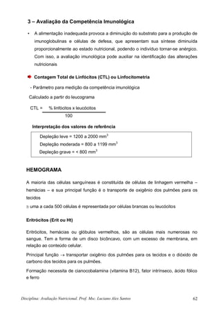 Disciplina: Avaliação Nutricional. Prof. Msc. Luciano Alex Santos 62
3 – Avaliação da Competência Imunológica
• A alimentação inadequada provoca a diminuição do substrato para a produção de
imunoglobulinas e células de defesa, que apresentam sua síntese diminuída
proporcionalmente ao estado nutricional, podendo o indivíduo tornar-se anérgico.
Com isso, a avaliação imunológica pode auxiliar na identificação das alterações
nutricionais
Contagem Total de Linfócitos (CTL) ou Linfocitometria
- Parâmetro para medição da competência imunológica
Calculado a partir do leucograma
CTL = % linfócitos x leucócitos
100
Interpretação dos valores de referência
Depleção leve = 1200 a 2000 mm3
Depleção moderada = 800 a 1199 mm3
Depleção grave = < 800 mm3
HEMOGRAMA
A maioria das células sanguíneas é constituída de células de linhagem vermelha –
hemácias – e sua principal função é o transporte de oxigênio dos pulmões para os
tecidos
 uma a cada 500 células é representada por células brancas ou leucócitos
Eritrócitos (Erit ou Ht)
Eritrócitos, hemácias ou glóbulos vermelhos, são as células mais numerosas no
sangue. Tem a forma de um disco bicôncavo, com um excesso de membrana, em
relação ao conteúdo celular.
Principal função  transportar oxigênio dos pulmões para os tecidos e o dióxido de
carbono dos tecidos para os pulmões.
Formação necessita de cianocobalamina (vitamina B12), fator intrínseco, ácido fólico
e ferro
 