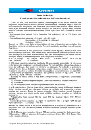 Disciplina: Avaliação Nutricional. Prof. Msc. Luciano Alex Santos 67
Curso de Nutrição
Exercícios - Avaliação Bioquímica do Estado Nutricional
1- O.T.P. 50 anos, sexo masculino, pedreiro, desempregado há um ano foi internado com
diagnóstico de pneumonia queixando perda de peso recente (~ 3 meses) e fraqueza muscular.
Ao exame clínico emagrecido, pele ressecada, desidratado e sem edemas. Hábito intestinal:
constipação. Anamnese alimentar: apetite diminuído em relação ao habitual. Nega distúrbios
gástricos, aversões ou intolerância alimentares. Etilista, ingere cerca de 2 a 5 doses de cachaça
ao dia.
- Antropometria: Peso habitual: 74,0 kg Peso atual: 56,0 kg Estatura: 180 cm PCT: 8,0mm CB:
25,0 cm
- Exames Bioquímicos: Albumina = 3,0 mg/dl ( 3,5 a 5,0 mg/dl)
Hemoglobina = 11,5 mg/dl (N = 14 a 18 mg/dl)
Linfócitos = 1500/mm3
Baseado na H.M.A. e nos dados antropométricos, clínicos e bioquímicos apresentados, dê o
diagnóstico nutricional completo do paciente. Apresente os cálculos que julgar necessário para o
diagnóstico.
2- M.J, sexo masculino, 8 anos, portador de Leucemia Linfoide Aguda (LLA) há 6,5 anos, tendo
feito quimioterapia seis anos ( até 6 meses atrás). Há uma semana apresenta quadro de dor nos
mmii, lombalgia e picos febris. Está recebendo dieta para imunodeprimido por via oral com boa
aceitação. Analise os exames bioquímicos e dê o diagnóstico nutricional.
Ht = 3,2 x 106
/mm3
Hb = 10,4g/dl Hm = 32,2% VCM = 80,2 mcm3
HCM = 21,3pg
Leuc = 1100/mm3
Linf = 1400/mm3
3- JRD, sexo masculino, natural de Uberlândia, 60 anos, casado, aposentado. Há três meses
evoluindo com dor epigástrica e vômitos alimentares. Por meio da EDA e biópsia diagnosticou-se
tumor de estômago. Com quadro de síndrome de obstrução. Foi indicada a gastrectomia
subtotal. Como a doença de base é maligna optou-se pela intervenção cirúrgica imediata (apesar
do paciente encontrar-se bastante debilitado) e realização de apoio nutricional no pós-operatório.
- Antropometria (pré-operatório) Peso atual – 62 Kg I Peso habitual - 71 Kg I Altura - 180 cm I
Albumina - 2,4 mg/dl I linfócitos - 1600/mm3
- Baseado na história clínica e nos dados antropométricos e bioquímicos apresentados,
responda:
a) Calcule o percentual de perda de peso. Como você caracteriza o tipo de desnutrição?
b) Calcule IRN
c) Dê o diagnóstico final completo do paciente evoluindo em prontuário.
4- M.G., sexo feminino, 20 anos, universitária, classe média-alta, natural de Uberaba. Ao exame
clínico: dentição normal, sem alterações visíveis na cavidade oral, emagrecida, mucosas
coradas, sem edemas. Queixa de fraqueza muscular. Hábito intestinal: normal. Anamnese
alimentar: sempre teve pouco apetite, nega distúrbios gástricos, aversões ou intolerância
alimentares.
- Antropometria: Peso habitual: 45,0 kg atual: 41,0 kg Estatura: 152cm PCT: 14,0mm
CB:24,0cm
- Exames Bioquímicos: Albumina - 3,4mg/dl Ht: 3,0x103
/mm3
Hb: 11,0 mg/dl HCM: 28pg/erit
VCM: 108mm3
/erit Leucócitos – 1500 mm3
Baseado na história clínica e nos dados antropométricos e bioquímicos apresentados dê o
diagnóstico nutricional completo da paciente. Apresente os cálculos que julgar necessário para o
diagnóstico.
5- S.C.S, 26 anos, sexo masculino, vítima de TCE, apresentava os seguintes dados: peso atual =
69Kg , estatura = 184 cm, albumina = 3,0 mg/dl, creatinina urinária de 24h = 19,8. Calcule ICA e
avalie o estado nutricional.
 