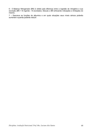 Disciplina: Avaliação Nutricional. Prof. Msc. Luciano Alex Santos 68
6 - O Balanço Nitrogenado (BN) é obtido pela diferença entre a ingestão de nitrogênio e sua
excreção (BN = N ingerido - N excretado). Discuta o BN enfocando indicações e limitações do
mesmo.
7 – Descreva as funções da albumina e em quais situações seus níveis séricos poderão
aumentar e quando poderão reduzir.
 