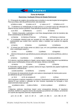 Disciplina: Avaliação Nutricional. Prof. Msc. Luciano Alex Santos 76
Curso de Nutrição
Exercícios: Avaliação Clínica do Estado Nutricional
1) O transporte de oxigênio dos pulmões para os tecidos é uma das funções da hemoglobina.
Para sua síntese, além da porfirina do ferro, são essenciais:
a) fósforo e cobre b) cobre e vit. K c) cobre e vit. C d) fósforo e vit. K
2) A deficiência na metabolização do ácido pirúvico é a principal causa das alterações do
sistema nervoso central e periférico. Essa deficiência resulta de uma carência de:
a) vit. B12 b) Riboflavina c) vit. C d) Tiamina
3) Cabelos ressecados, quebradiços e com faixa despigmentada (sinal de bandeira) são
sinais característicos da deficiência de:
a) Calorias b) Calorias e Proteínas c) Proteínas d) Proteínas e vitaminas
4) A constipação intestinal pode ser causada por uma dieta baixa em fibras, por uso de
medicamentos que contêm ferro, alumínio, cálcio, e também, por carência da seguinte
vitamina:
a) niacina b) tiamina c) piridoxina d) riboflavina
5) O mineral que tem função similar ao cálcio e que, em uma quantidade excessiva, pode
inibir a calcificação óssea é o:
a) cloro b) fósforo c) potássio d)magnésio
6) Vitamina hidrossolúvel cuja deficiência provoca alterações nos nervos periféricos, edema e
IC é a:
a) tiamina b) piridoxina c) riboflavina d) ácido pantotênico
7) A vitamina, cuja fonte dietética é o fígado, carnes magras, cereais, legumes e sua deficiência
pode causar manifestações clínicas como dermatose, diarreia e demência.
a) niacina b) biotina c) tiamina d) folacina
8) Estomatite angular, glossite, queilose, edema de língua, hipertrofia das papilas fungiformes
caracterizam a deficiência de:
a) ácido ascórbico b) riboflavina c) tiamina d) flúor
9) O processo de ressecamento da pele, com ruptura e descamação da mesma pode ocorrer
por deficiência de qual micronutriente?
a) Vit A b) Vit. do complexo B c) Vit. C d) Zinco
10) O raquitismo é distúrbio metabólico e nutricional. Geralmente é causado pela deficiência de
vitamina D que controla a utilização de dois minerais importantes na formação e bom
desenvolvimento ósseo que são:
a) potássio e cálcio c)cálcio e fósforo b) ferro e potássio d) fósforo e
cloro
11)Algumas carências vitamínicas trazem como consequência doenças. O raquitismo,
escorbuto, beribéri e a cegueira noturna são sequelas que poderiam ser evitadas, aumentando-
se o aporte das seguintes vitaminas, respectivamente:
a) C – D – A - B6 b) D – C – B1 - A c) B1 – A – B6 – C d) A – B6 – D – B1
 