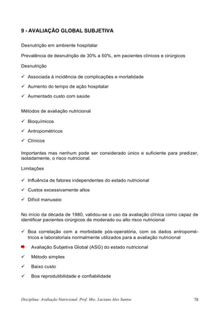 Disciplina: Avaliação Nutricional. Prof. Msc. Luciano Alex Santos 78
9 - AVALIAÇÃO GLOBAL SUBJETIVA
Desnutrição em ambiente hospitalar
Prevalência de desnutrição de 30% a 50%, em pacientes clínicos e cirúrgicos
Desnutrição
 Associada à incidência de complicações e mortalidade
 Aumento do tempo de ação hospitalar
 Aumentado custo com saúde
Métodos de avaliação nutricional
 Bioquímicos
 Antropométricos
 Clínicos
Importantes mas nenhum pode ser considerado único e suficiente para predizer,
isoladamente, o risco nutricional.
Limitações
 Influência de fatores independentes do estado nutricional
 Custos excessivamente altos
 Difícil manuseio
No início da década de 1980, validou-se o uso da avaliação clínica como capaz de
identificar pacientes cirúrgicos de moderado ou alto risco nutricional
 Boa correlação com a morbidade pós-operatória, com os dados antropomé-
tricos e laboratoriais normalmente utilizados para a avaliação nutricional
Avaliação Subjetiva Global (ASG) do estado nutricional
 Método simples
 Baixo custo
 Boa reprodutibilidade e confiabilidade
 