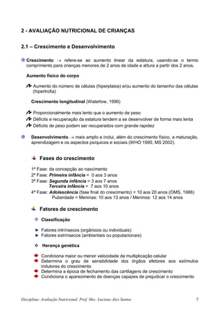 Disciplina: Avaliação Nutricional. Prof. Msc. Luciano Alex Santos 7
2 - AVALIAÇÃO NUTRICIONAL DE CRIANÇAS
2.1 – Crescimento e Desenvolvimento
Crescimento  refere-se ao aumento linear da estatura, usando-se o termo
comprimento para crianças menores de 2 anos de idade e altura a partir dos 2 anos.
Aumento físico do corpo
Aumento do número de células (hiperplasia) e/ou aumento do tamanho das células
(hipertrofia)
Crescimento longitudinal (Waterlow, 1996)
Proporcionalmente mais lento que o aumento de peso
Déficits e recuperação da estatura tendem a se desenvolver de forma mais lenta
Déficits de peso podem ser recuperados com grande rapidez
Desenvolvimento  mais amplo e inclui, além do crescimento físico, a maturação,
aprendizagem e os aspectos psíquicos e sociais (WHO 1995, MS 2002).
Fases do crescimento
1ª Fase: da concepção ao nascimento
2ª Fase: Primeira infância = 0 aos 3 anos
3ª Fase: Segunda infância = 3 aos 7 anos
Terceira infância = 7 aos 10 anos
4ª Fase: Adolescência (fase final do crescimento) = 10 aos 20 anos (OMS, 1986)
Puberdade = Meninas: 10 aos 13 anos / Meninos: 12 aos 14 anos
Fatores de crescimento
Classificação
Fatores intrínsecos (orgânicos ou individuais)
Fatores extrínsecos (ambientais ou populacionais)
 Herança genética
Condiciona maior ou menor velocidade de multiplicação celular
Determina o grau de sensibilidade dos órgãos efetores aos estímulos
indutores do crescimento
Determina a época de fechamento das cartilagens de crescimento
Condiciona o aparecimento de doenças capazes de prejudicar o crescimento
 