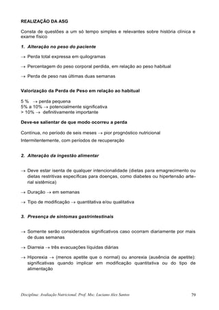 Disciplina: Avaliação Nutricional. Prof. Msc. Luciano Alex Santos 79
REALIZAÇÃO DA ASG
Consta de questões a um só tempo simples e relevantes sobre história clínica e
exame físico
1. Alteração no peso do paciente
 Perda total expressa em quilogramas
 Percentagem do peso corporal perdida, em relação ao peso habitual
 Perda de peso nas últimas duas semanas
Valorização da Perda de Peso em relação ao habitual
5 %  perda pequena
5% a 10%  potencialmente significativa
> 10%  definitivamente importante
Deve-se salientar de que modo ocorreu a perda
Contínua, no período de seis meses  pior prognóstico nutricional
Intermitentemente, com períodos de recuperação
2. Alteração da ingestão alimentar
 Deve estar isenta de qualquer intencionalidade (dietas para emagrecimento ou
dietas restritivas específicas para doenças, como diabetes ou hipertensão arte-
rial sistêmica)
 Duração  em semanas
 Tipo de modificação  quantitativa e/ou qualitativa
3. Presença de sintomas gastrintestinais
 Somente serão considerados significativos caso ocorram diariamente por mais
de duas semanas
 Diarreia  três evacuações líquidas diárias
 Hiporexia  (menos apetite que o normal) ou anorexia (ausência de apetite):
significativas quando implicar em modificação quantitativa ou do tipo de
alimentação
 