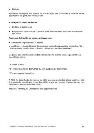Disciplina: Avaliação Nutricional. Prof. Msc. Luciano Alex Santos 81
 Ombros
Aparência retangular, em virtude da visualização das clavículas é sinal de perda
significativa de gordura e musculatura
Avaliação da perda muscular
 Deltóide e quadríceps
 Palpação da musculatura  avaliar o volume da massa muscular assim como
seu tônus
Presença de líquido no espaço extravascular
 Tornozelo e região sacral  edema
 Abdômen  Ascite (fatores de confusão: insuficiência cardíaca congestiva não -
compensada, hepatopatias crônicas, varizes em membros inferiores)
De posse das informações obtidas na história e no exame físico, o paciente será
classificado como:
“A” - bem nutrido
“B” - moderadamente desnutrido ou com suspeita de desnutrição
“C” - gravemente desnutrido.
A ASG foi desenhada de modo a se obter poucos resultados falsos positivos, isto
é, o paciente classificado como desnutrido grave tem poucas chances de ser nu-
trido ou moderadamente desnutrido.
Trata-se, portanto, de um teste de alta especificidade.
 