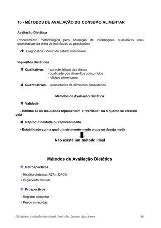 Disciplina: Avaliação Nutricional. Prof. Msc. Luciano Alex Santos 85
10 - MÉTODOS DE AVALIAÇÃO DO CONSUMO ALIMENTAR
Avaliação Dietética
Procedimento metodológico para obtenção de informações qualitativas e/ou
quantitativas da dieta de indivíduos ou populações
Diagnóstico indireto do estado nutricional
Inquéritos dietéticos
Qualitativos - características das dietas
- qualidade dos alimentos consumidos
- hábitos alimentares
Quantitativos - quantidades de alimentos consumidos
Métodos de Avaliação Dietética
Validade
- Informa se os resultados representam a “verdade” ou o quanto se afastam
dela
Reprodutibilidade ou replicabilidade
- Estabilidade com a qual o instrumento mede o que se deseja medir
Métodos de Avaliação Dietética
Retrospectivos
- História dietética, R24h, QFCA
- Orçamento familiar
Prospectivos
- Registro alimentar
- Pesos e medidas
Não existe um método ideal
 