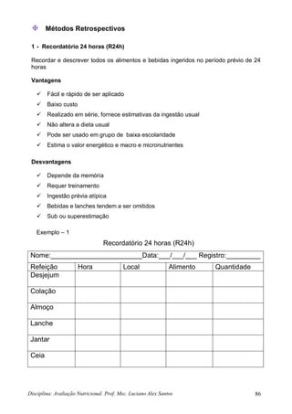 Disciplina: Avaliação Nutricional. Prof. Msc. Luciano Alex Santos 86
Métodos Retrospectivos
1 - Recordatório 24 horas (R24h)
Recordar e descrever todos os alimentos e bebidas ingeridos no período prévio de 24
horas
Vantagens
 Fácil e rápido de ser aplicado
 Baixo custo
 Realizado em série, fornece estimativas da ingestão usual
 Não altera a dieta usual
 Pode ser usado em grupo de baixa escolaridade
 Estima o valor energético e macro e micronutrientes
Desvantagens
 Depende da memória
 Requer treinamento
 Ingestão prévia atípica
 Bebidas e lanches tendem a ser omitidos
 Sub ou superestimação
Exemplo – 1
Recordatório 24 horas (R24h)
Nome:________________________Data:___/___/___ Registro:_________
Refeição Hora Local Alimento Quantidade
Desjejum
Colação
Almoço
Lanche
Jantar
Ceia
 