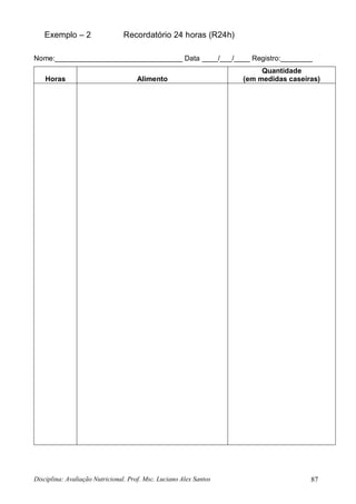 Disciplina: Avaliação Nutricional. Prof. Msc. Luciano Alex Santos 87
Exemplo – 2 Recordatório 24 horas (R24h)
Nome:________________________________ Data ____/___/____ Registro:________
Horas Alimento
Quantidade
(em medidas caseiras)
 